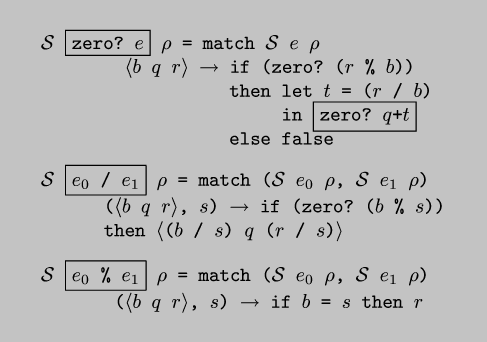 \\begin{code*}$\\cal{}S$ \\fbox{zero? $e$} $\\rho$ = match $\\cal{}S$ $e$ $\\rho$
$\\langle$$b$ $q$ $r$$\\rangle$ $\\rightarrow$ if (zero? ($r$ \\% $b$))
then let $t$ = ($r$ / $b$)
in \\fbox{zero? $q$+$t$}
else false
\\codeskip
$\\cal{}S$ \\fbox{$e_0$ / $e_1$} $\\rho$ = match ($\\cal{}S$ $e_0$ $\\rho$, $\\cal{}S$ $e_1$ $\\rho$)
($\\langle$$b$ $q$ $r$$\\rangle$, $s$) $\\rightarrow$ if (zero? ($b$ \\% $s$))
then $\\langle$($b$ / $s$) $q$ ($r$ / $s$)$\\rangle$
\\codeskip
$\\cal{}S$ \\fbox{$e_0$ \\% $e_1$} $\\rho$ = match ($\\cal{}S$ $e_0$ $\\rho$, $\\cal{}S$ $e_1$ $\\rho$)
($\\langle$$b$ $q$ $r$$\\rangle$, $s$) $\\rightarrow$ if $b$ = $s$ then $r$
\\end{code*}
